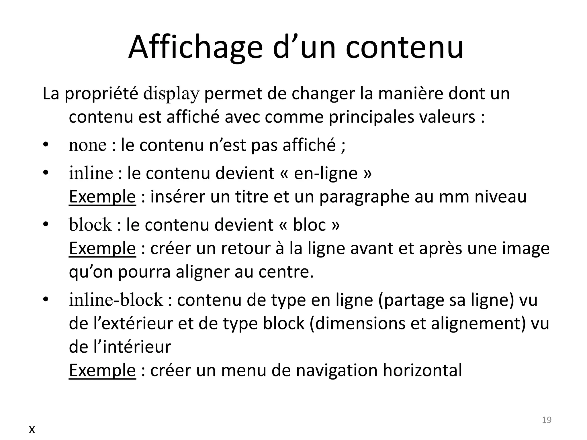 Affichage d’un contenu
La propriété display permet de changer la manière dont un
contenu est affiché avec comme principales valeurs :
• none : le contenu n’est pas affiché ;
• inline : le contenu devient « en-ligne »
Exemple : insérer un titre et un paragraphe au mm niveau
• block : le contenu devient « bloc »
Exemple : créer un retour à la ligne avant et après une image
qu’on pourra aligner au centre.
• inline-block : contenu de type en ligne (partage sa ligne) vu
de l’extérieur et de type block (dimensions et alignement) vu
de l’intérieur
Exemple : créer un menu de navigation horizontal
19
x
 