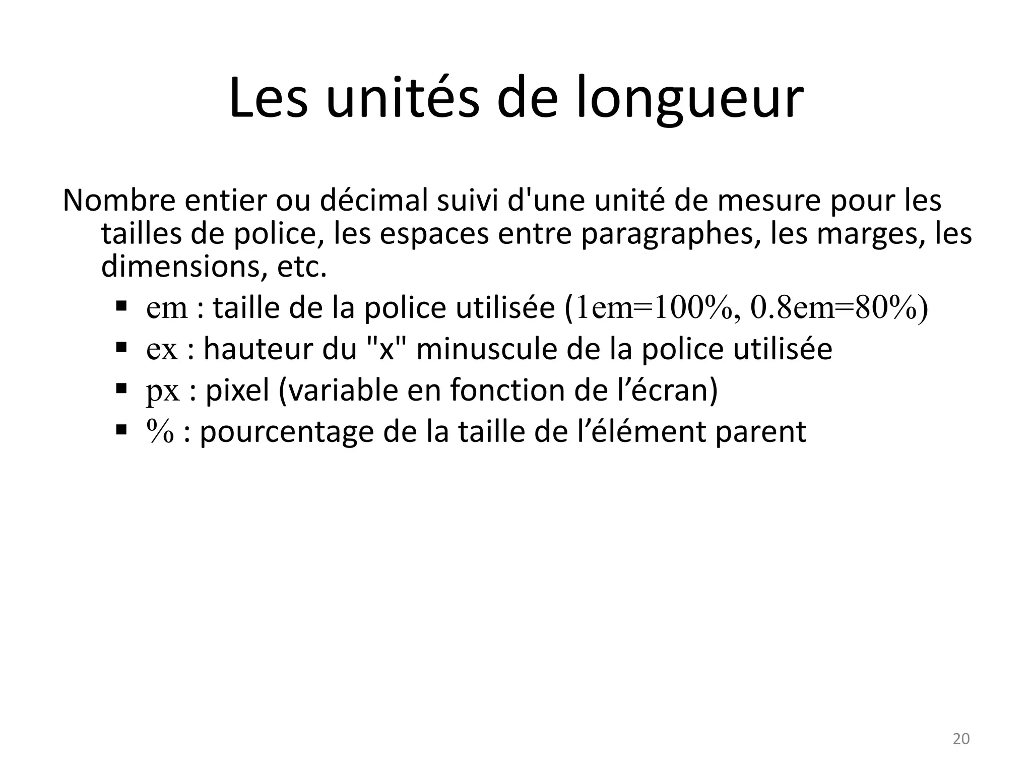 Les unités de longueur
Nombre entier ou décimal suivi d'une unité de mesure pour les
tailles de police, les espaces entre paragraphes, les marges, les
dimensions, etc.
 em : taille de la police utilisée (1em=100%, 0.8em=80%)
 ex : hauteur du "x" minuscule de la police utilisée
 px : pixel (variable en fonction de l’écran)
 % : pourcentage de la taille de l’élément parent
20
 