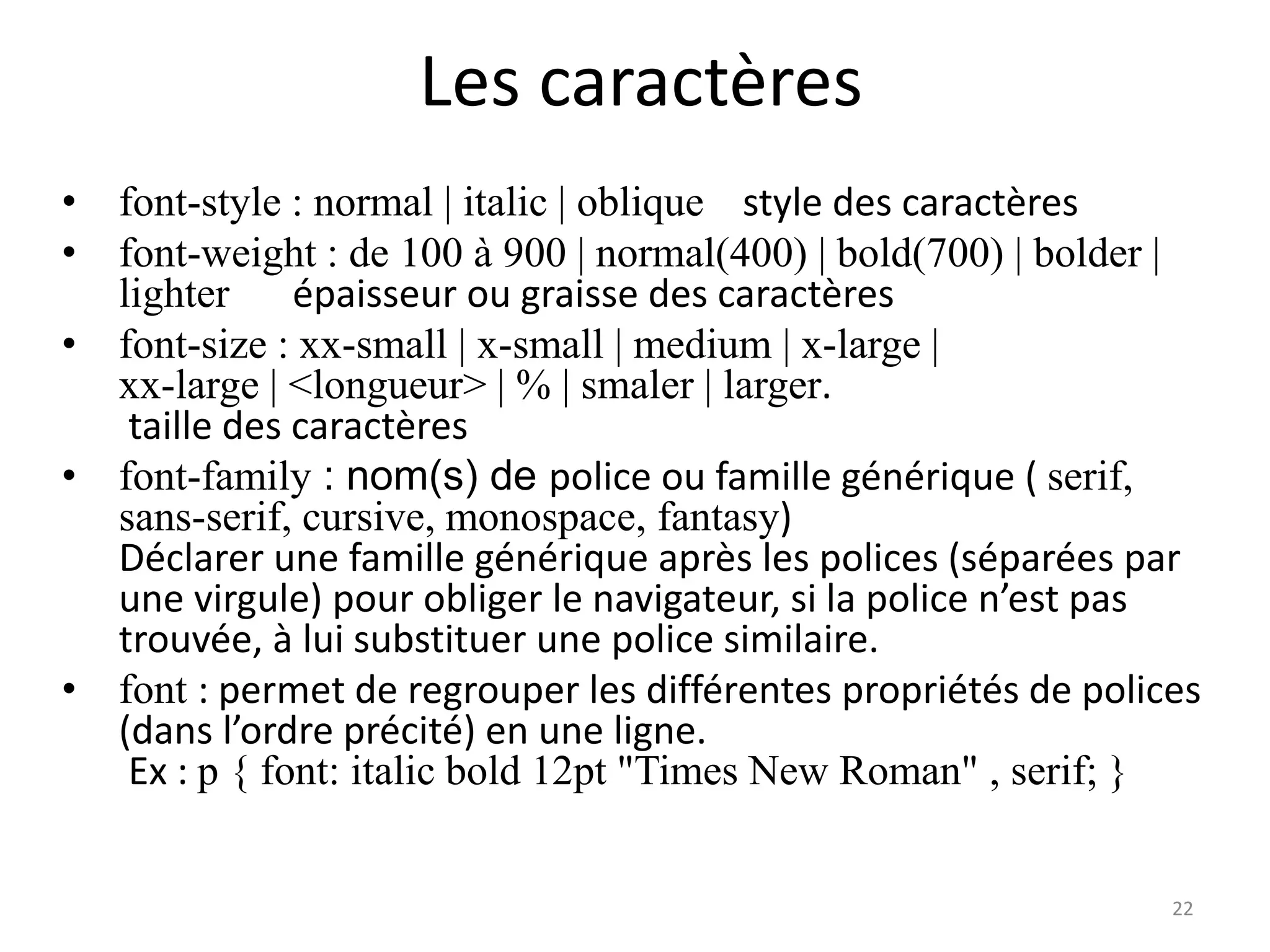 Les caractères
• font-style : normal | italic | oblique style des caractères
• font-weight : de 100 à 900 | normal(400) | bold(700) | bolder |
lighter épaisseur ou graisse des caractères
• font-size : xx-small | x-small | medium | x-large |
xx-large | <longueur> | % | smaler | larger.
taille des caractères
• font-family : nom(s) de police ou famille générique ( serif,
sans-serif, cursive, monospace, fantasy)
Déclarer une famille générique après les polices (séparées par
une virgule) pour obliger le navigateur, si la police n’est pas
trouvée, à lui substituer une police similaire.
• font : permet de regrouper les différentes propriétés de polices
(dans l’ordre précité) en une ligne.
Ex : p { font: italic bold 12pt "Times New Roman" , serif; }
22
 