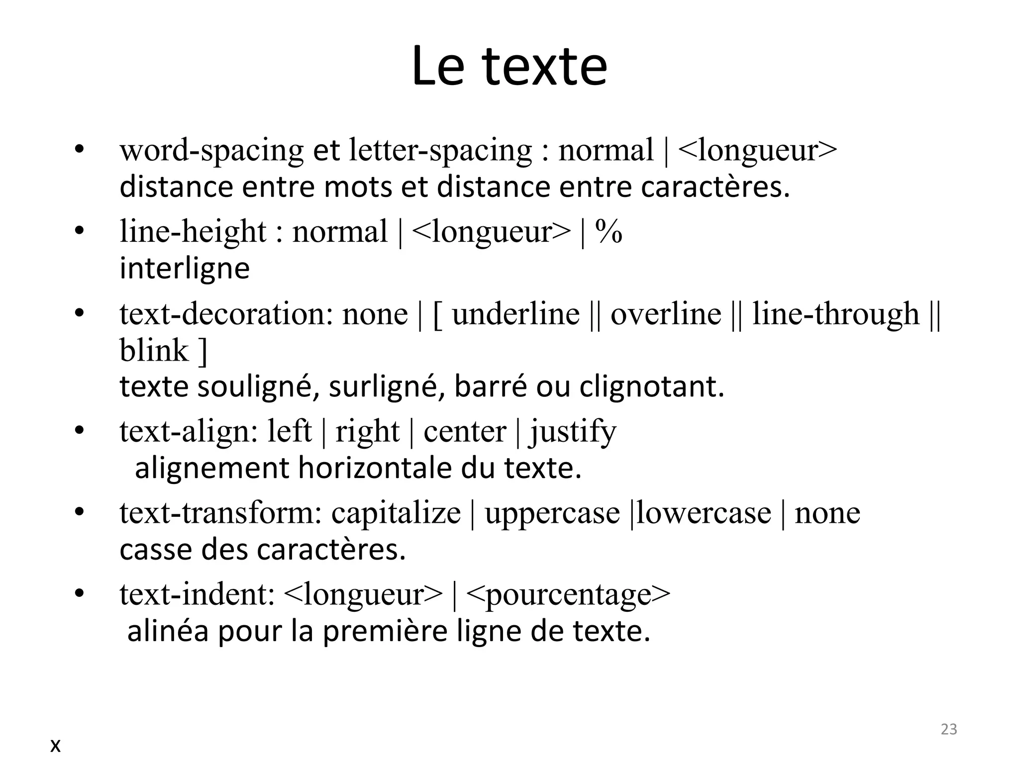 Le texte
• word-spacing et letter-spacing : normal | <longueur>
distance entre mots et distance entre caractères.
• line-height : normal | <longueur> | %
interligne
• text-decoration: none | [ underline || overline || line-through ||
blink ]
texte souligné, surligné, barré ou clignotant.
• text-align: left | right | center | justify
alignement horizontale du texte.
• text-transform: capitalize | uppercase |lowercase | none
casse des caractères.
• text-indent: <longueur> | <pourcentage>
alinéa pour la première ligne de texte.
23
x
 
