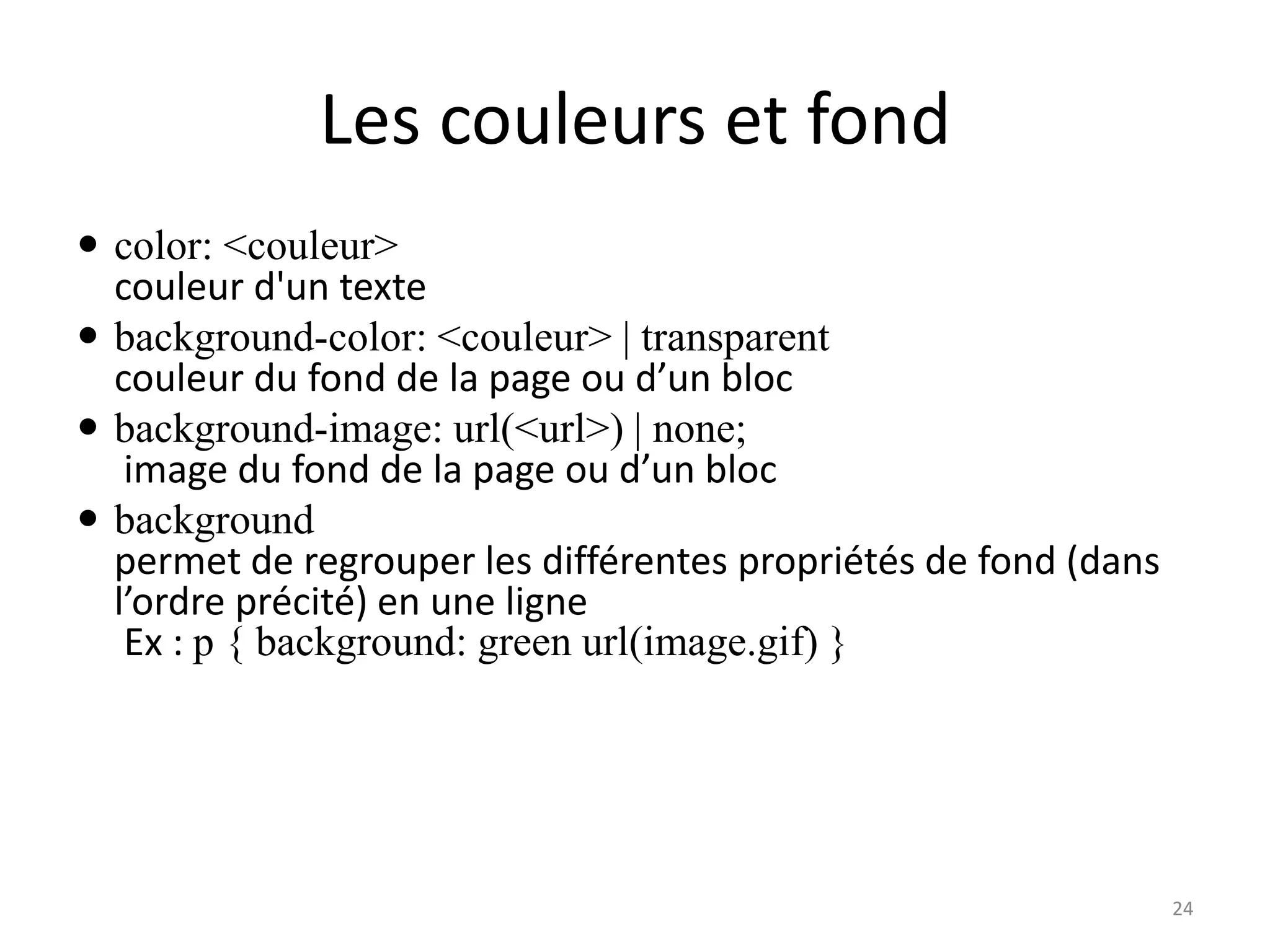 Les couleurs et fond
 color: <couleur>
couleur d'un texte
 background-color: <couleur> | transparent
couleur du fond de la page ou d’un bloc
 background-image: url(<url>) | none;
image du fond de la page ou d’un bloc
 background
permet de regrouper les différentes propriétés de fond (dans
l’ordre précité) en une ligne
Ex : p { background: green url(image.gif) }
24
 
