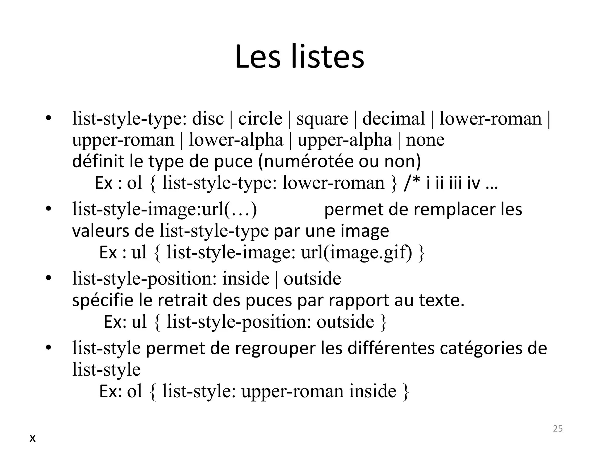 Les listes
• list-style-type: disc | circle | square | decimal | lower-roman |
upper-roman | lower-alpha | upper-alpha | none
définit le type de puce (numérotée ou non)
Ex : ol { list-style-type: lower-roman } /* i ii iii iv …
• list-style-image:url(…) permet de remplacer les
valeurs de list-style-type par une image
Ex : ul { list-style-image: url(image.gif) }
• list-style-position: inside | outside
spécifie le retrait des puces par rapport au texte.
Ex: ul { list-style-position: outside }
• list-style permet de regrouper les différentes catégories de
list-style
Ex: ol { list-style: upper-roman inside }
25
x
 