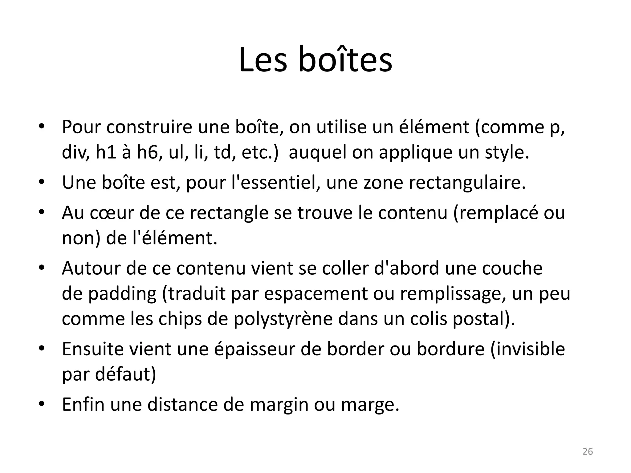 Les boîtes
• Pour construire une boîte, on utilise un élément (comme p,
div, h1 à h6, ul, li, td, etc.) auquel on applique un style.
• Une boîte est, pour l'essentiel, une zone rectangulaire.
• Au cœur de ce rectangle se trouve le contenu (remplacé ou
non) de l'élément.
• Autour de ce contenu vient se coller d'abord une couche
de padding (traduit par espacement ou remplissage, un peu
comme les chips de polystyrène dans un colis postal).
• Ensuite vient une épaisseur de border ou bordure (invisible
par défaut)
• Enfin une distance de margin ou marge.
26
 