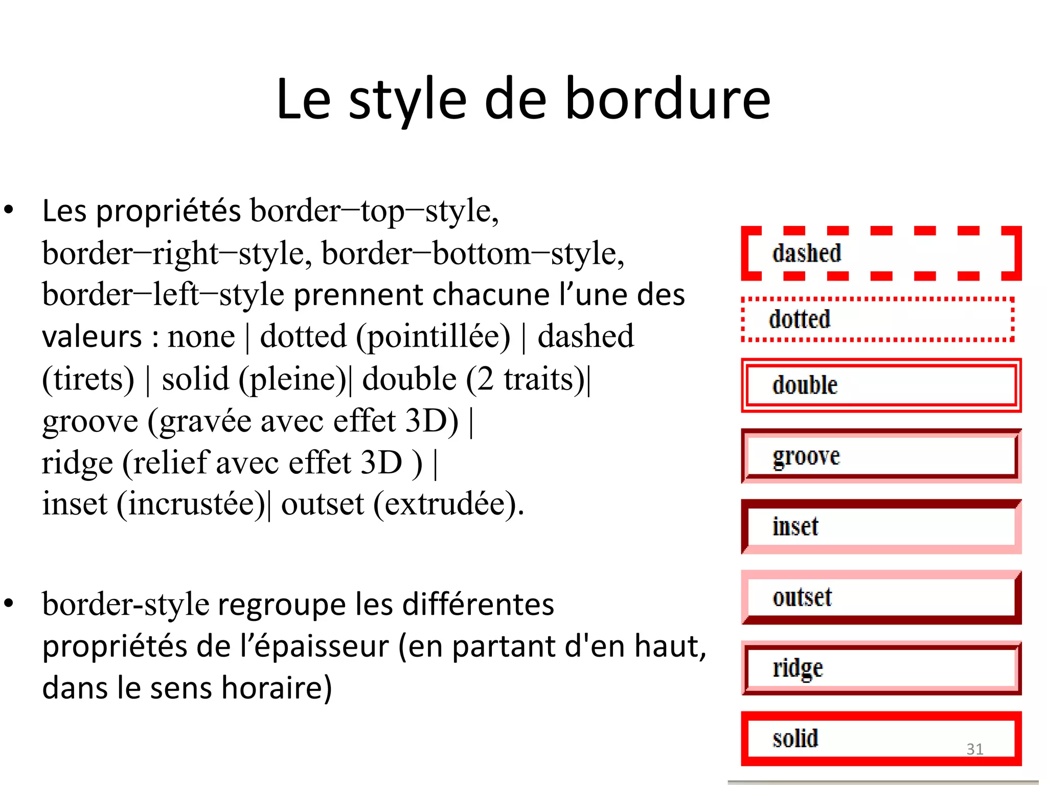 Le style de bordure
• Les propriétés border−top−style,
border−right−style, border−bottom−style,
border−left−style prennent chacune l’une des
valeurs : none | dotted (pointillée) | dashed
(tirets) | solid (pleine)| double (2 traits)|
groove (gravée avec effet 3D) |
ridge (relief avec effet 3D ) |
inset (incrustée)| outset (extrudée).
• border-style regroupe les différentes
propriétés de l’épaisseur (en partant d'en haut,
dans le sens horaire)
31
 
