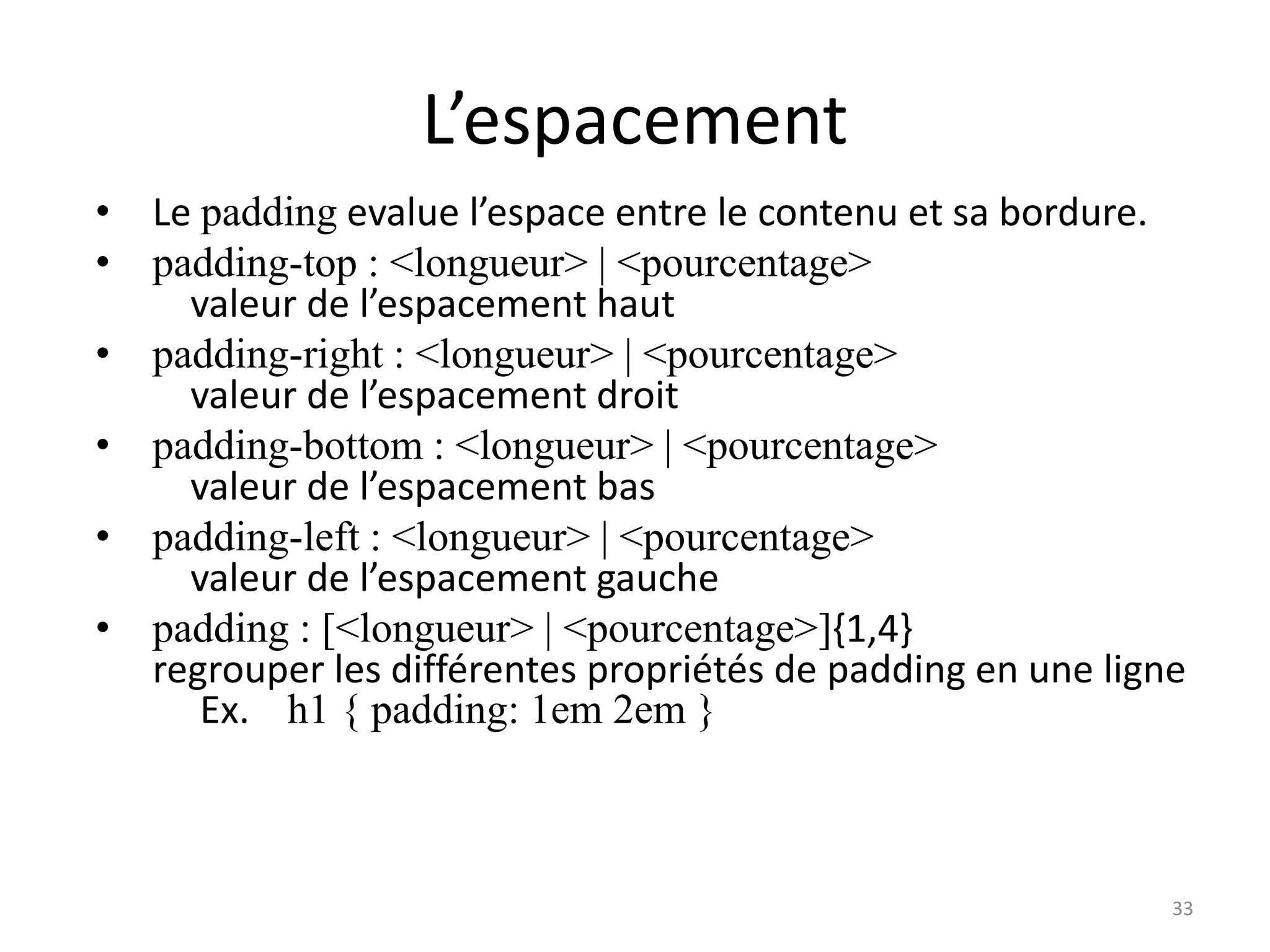L’espacement
• Le padding evalue l’espace entre le contenu et sa bordure.
• padding-top : <longueur> | <pourcentage>
valeur de l’espacement haut
• padding-right : <longueur> | <pourcentage>
valeur de l’espacement droit
• padding-bottom : <longueur> | <pourcentage>
valeur de l’espacement bas
• padding-left : <longueur> | <pourcentage>
valeur de l’espacement gauche
• padding : [<longueur> | <pourcentage>]{1,4}
regrouper les différentes propriétés de padding en une ligne
Ex. h1 { padding: 1em 2em }
33
 