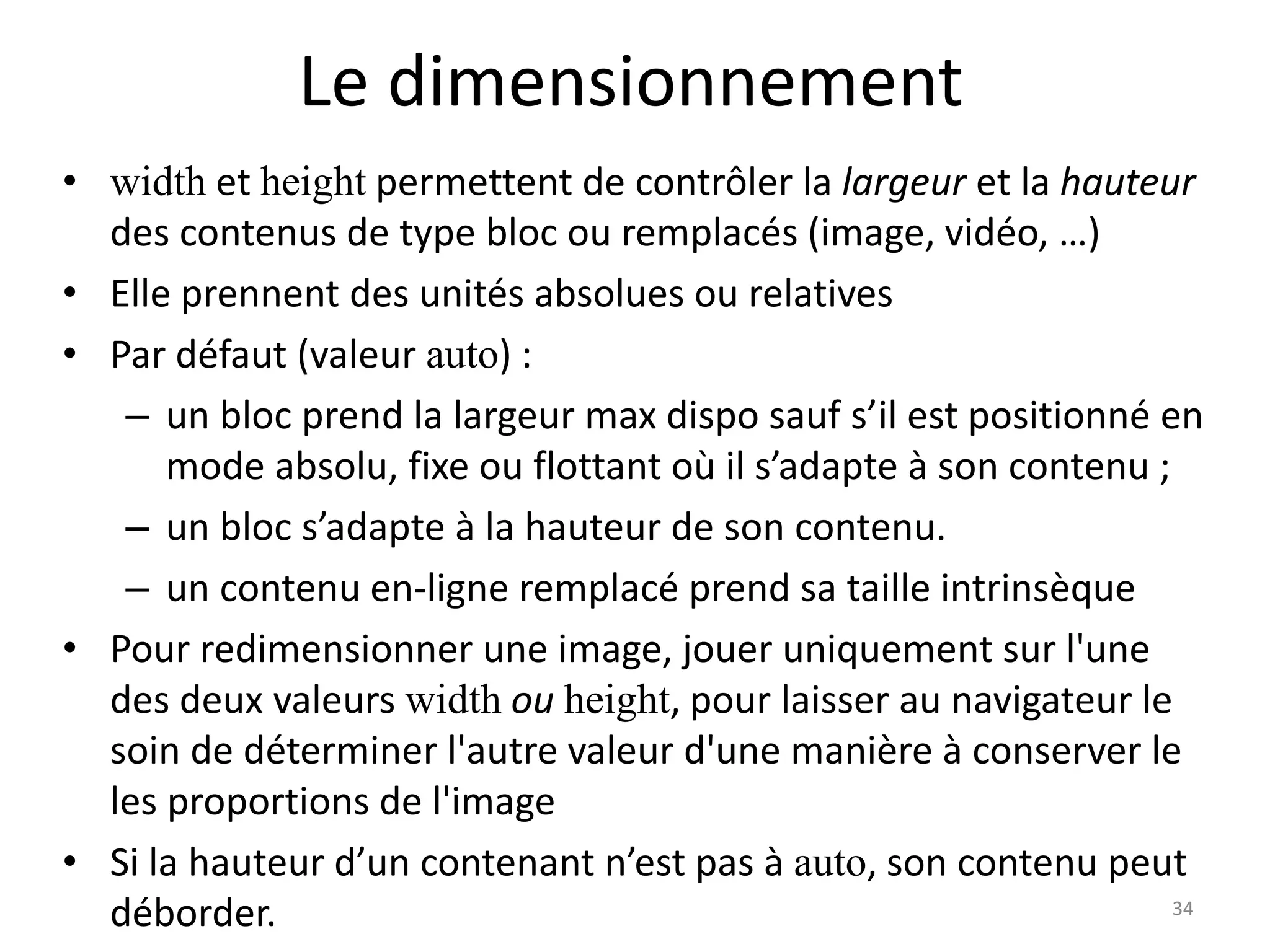 Le dimensionnement
• width et height permettent de contrôler la largeur et la hauteur
des contenus de type bloc ou remplacés (image, vidéo, …)
• Elle prennent des unités absolues ou relatives
• Par défaut (valeur auto) :
– un bloc prend la largeur max dispo sauf s’il est positionné en
mode absolu, fixe ou flottant où il s’adapte à son contenu ;
– un bloc s’adapte à la hauteur de son contenu.
– un contenu en-ligne remplacé prend sa taille intrinsèque
• Pour redimensionner une image, jouer uniquement sur l'une
des deux valeurs width ou height, pour laisser au navigateur le
soin de déterminer l'autre valeur d'une manière à conserver le
les proportions de l'image
• Si la hauteur d’un contenant n’est pas à auto, son contenu peut
déborder. 34
 