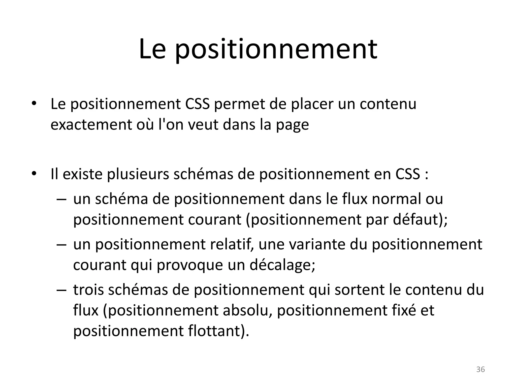 Le positionnement
• Le positionnement CSS permet de placer un contenu
exactement où l'on veut dans la page
• Il existe plusieurs schémas de positionnement en CSS :
– un schéma de positionnement dans le flux normal ou
positionnement courant (positionnement par défaut);
– un positionnement relatif, une variante du positionnement
courant qui provoque un décalage;
– trois schémas de positionnement qui sortent le contenu du
flux (positionnement absolu, positionnement fixé et
positionnement flottant).
36
 