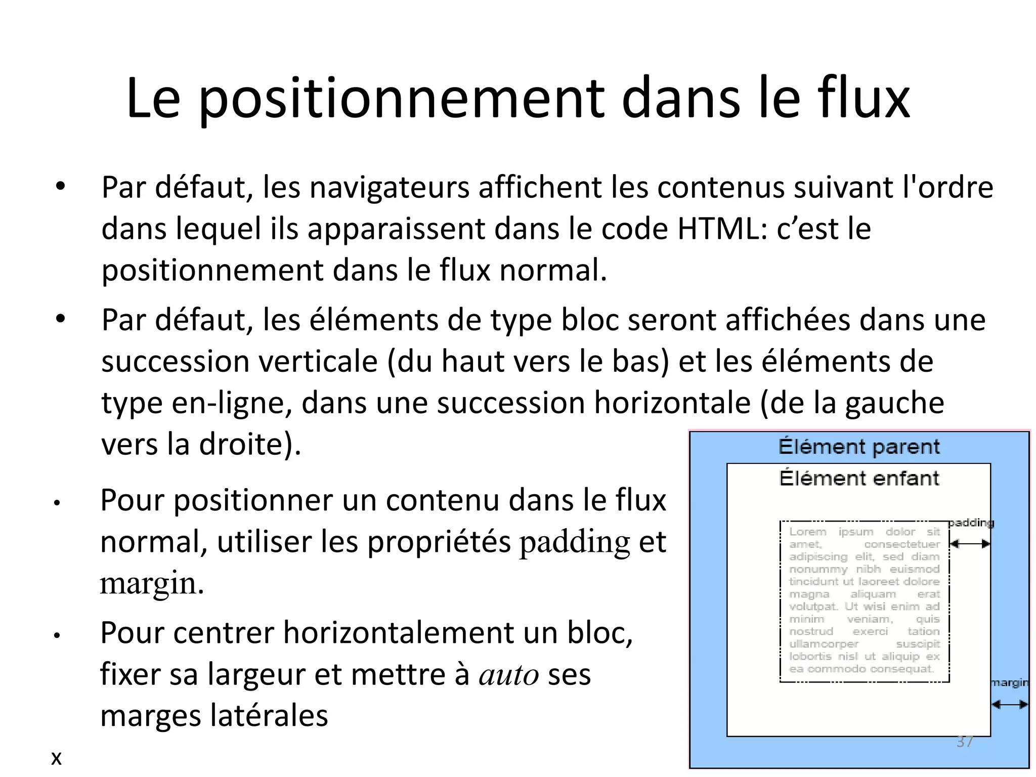 Le positionnement dans le flux
• Par défaut, les navigateurs affichent les contenus suivant l'ordre
dans lequel ils apparaissent dans le code HTML: c’est le
positionnement dans le flux normal.
• Par défaut, les éléments de type bloc seront affichées dans une
succession verticale (du haut vers le bas) et les éléments de
type en-ligne, dans une succession horizontale (de la gauche
vers la droite).
• Pour positionner un contenu dans le flux
normal, utiliser les propriétés padding et
margin.
• Pour centrer horizontalement un bloc,
fixer sa largeur et mettre à auto ses
marges latérales
37
x
 
