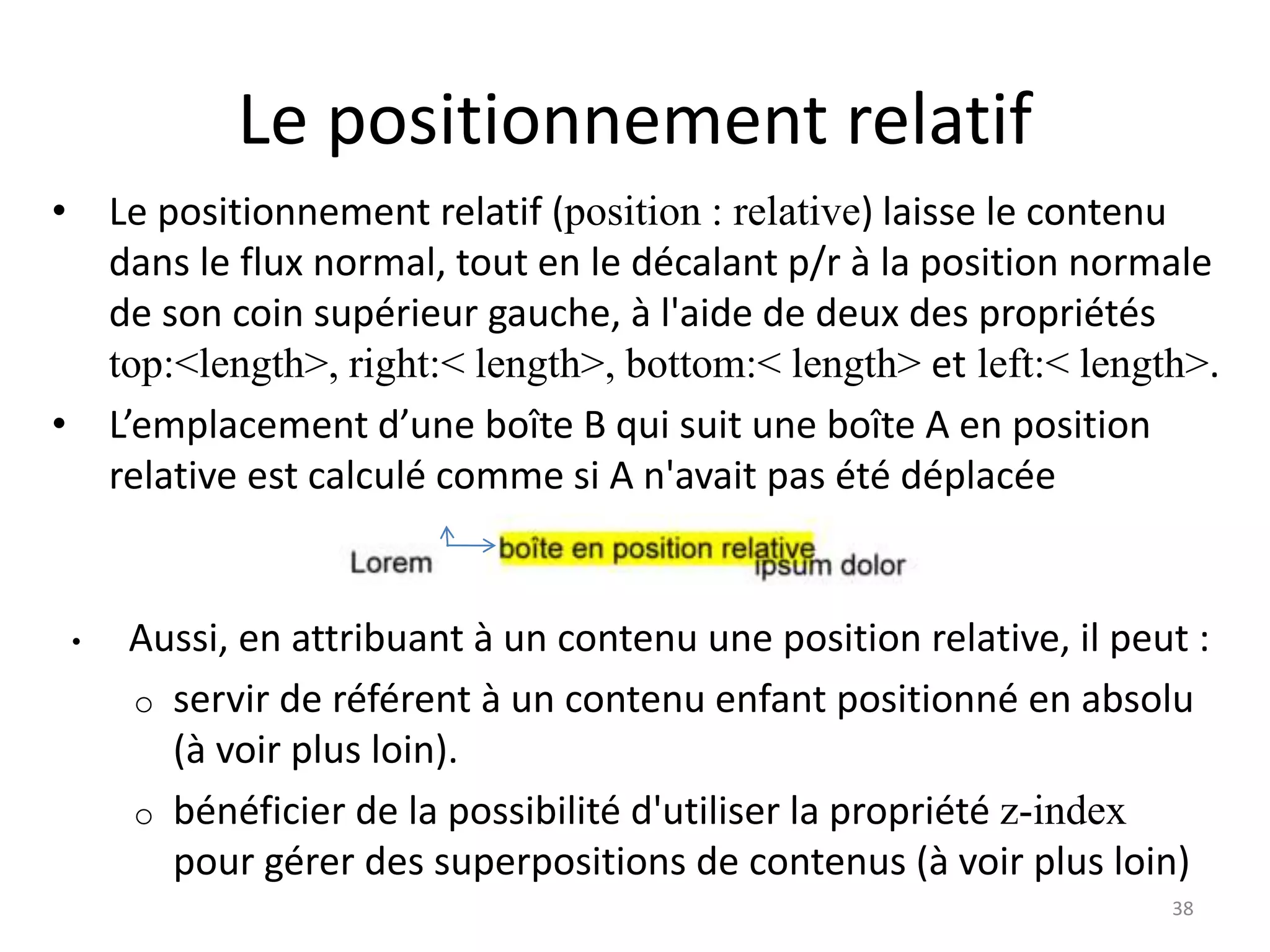 Le positionnement relatif
• Le positionnement relatif (position : relative) laisse le contenu
dans le flux normal, tout en le décalant p/r à la position normale
de son coin supérieur gauche, à l'aide de deux des propriétés
top:<length>, right:< length>, bottom:< length> et left:< length>.
• L’emplacement d’une boîte B qui suit une boîte A en position
relative est calculé comme si A n'avait pas été déplacée
• Aussi, en attribuant à un contenu une position relative, il peut :
o servir de référent à un contenu enfant positionné en absolu
(à voir plus loin).
o bénéficier de la possibilité d'utiliser la propriété z-index
pour gérer des superpositions de contenus (à voir plus loin)
38
 