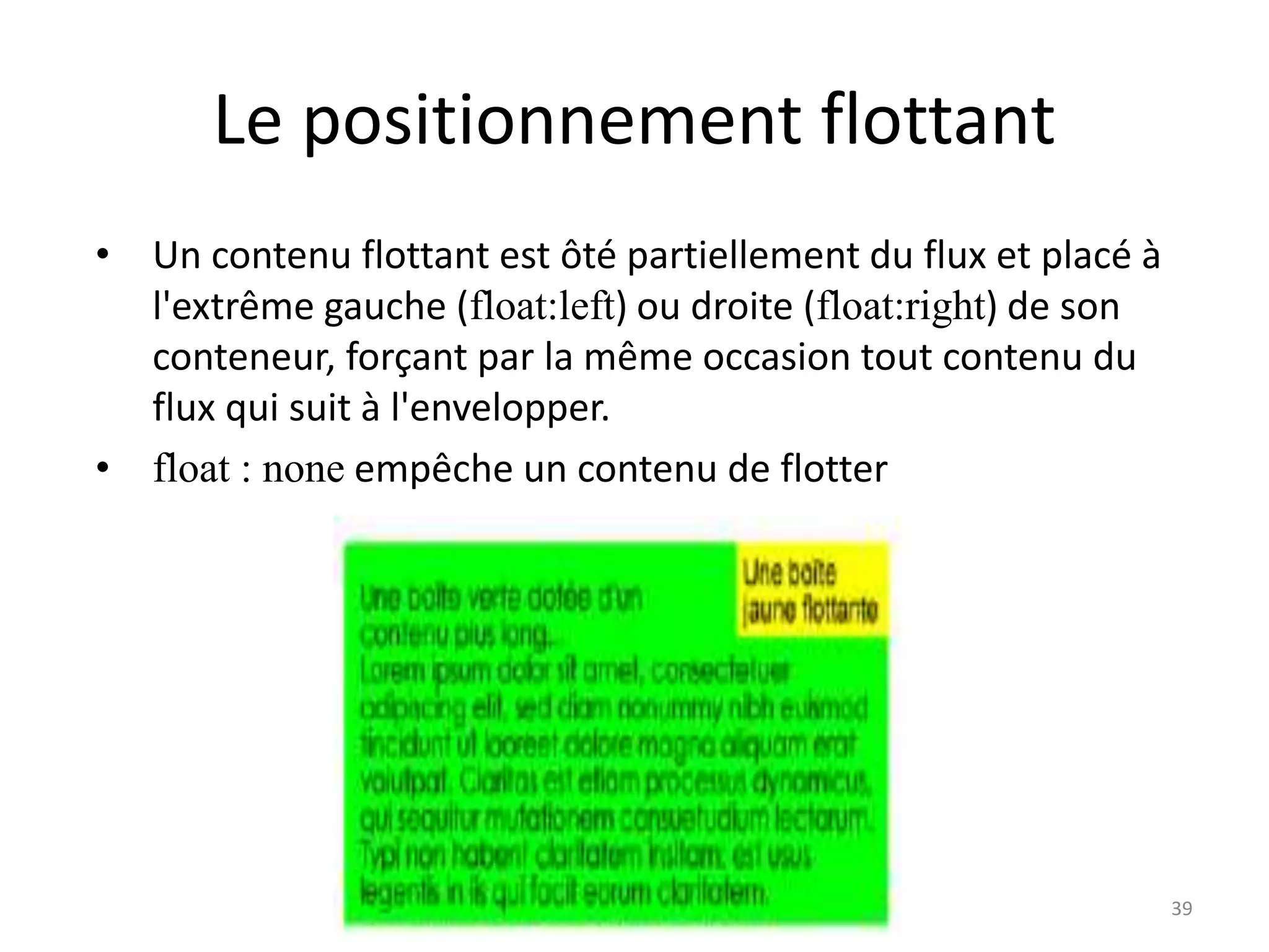 Le positionnement flottant
• Un contenu flottant est ôté partiellement du flux et placé à
l'extrême gauche (float:left) ou droite (float:right) de son
conteneur, forçant par la même occasion tout contenu du
flux qui suit à l'envelopper.
• float : none empêche un contenu de flotter
39
 