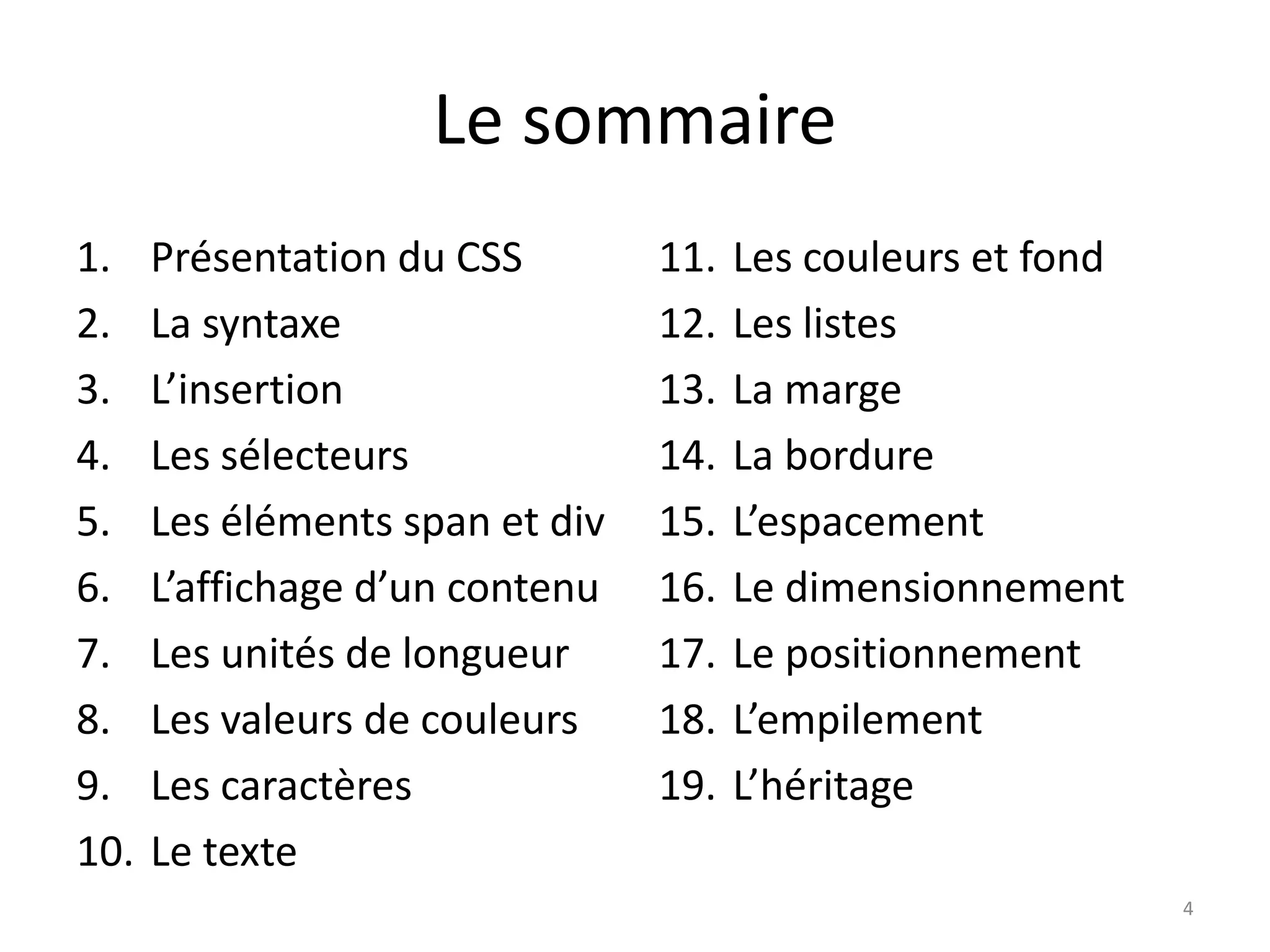 Le sommaire
1. Présentation du CSS
2. La syntaxe
3. L’insertion
4. Les sélecteurs
5. Les éléments span et div
6. L’affichage d’un contenu
7. Les unités de longueur
8. Les valeurs de couleurs
9. Les caractères
10. Le texte
11. Les couleurs et fond
12. Les listes
13. La marge
14. La bordure
15. L’espacement
16. Le dimensionnement
17. Le positionnement
18. L’empilement
19. L’héritage
4
 