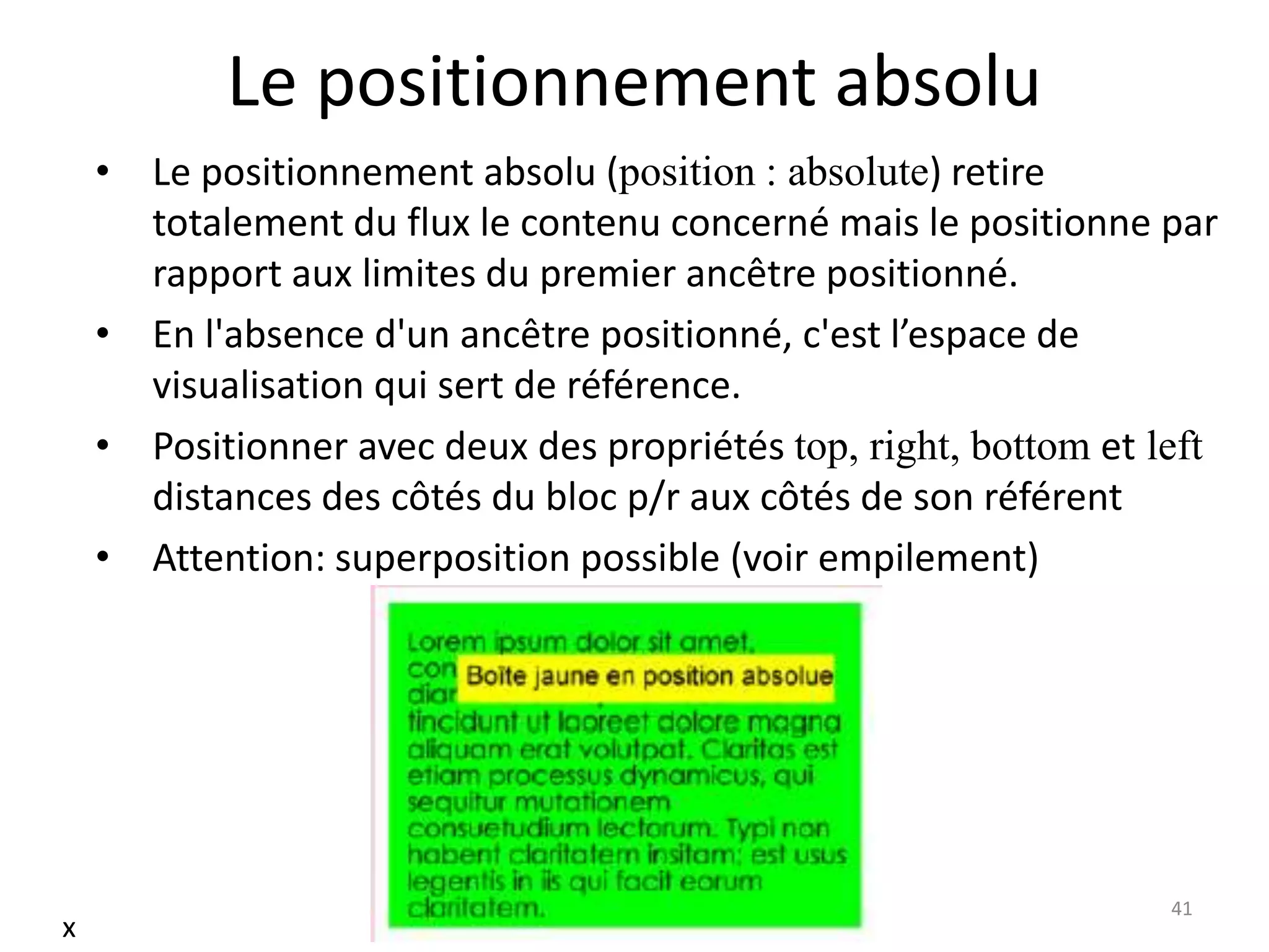 Le positionnement absolu
• Le positionnement absolu (position : absolute) retire
totalement du flux le contenu concerné mais le positionne par
rapport aux limites du premier ancêtre positionné.
• En l'absence d'un ancêtre positionné, c'est l’espace de
visualisation qui sert de référence.
• Positionner avec deux des propriétés top, right, bottom et left
distances des côtés du bloc p/r aux côtés de son référent
• Attention: superposition possible (voir empilement)
41
x
 