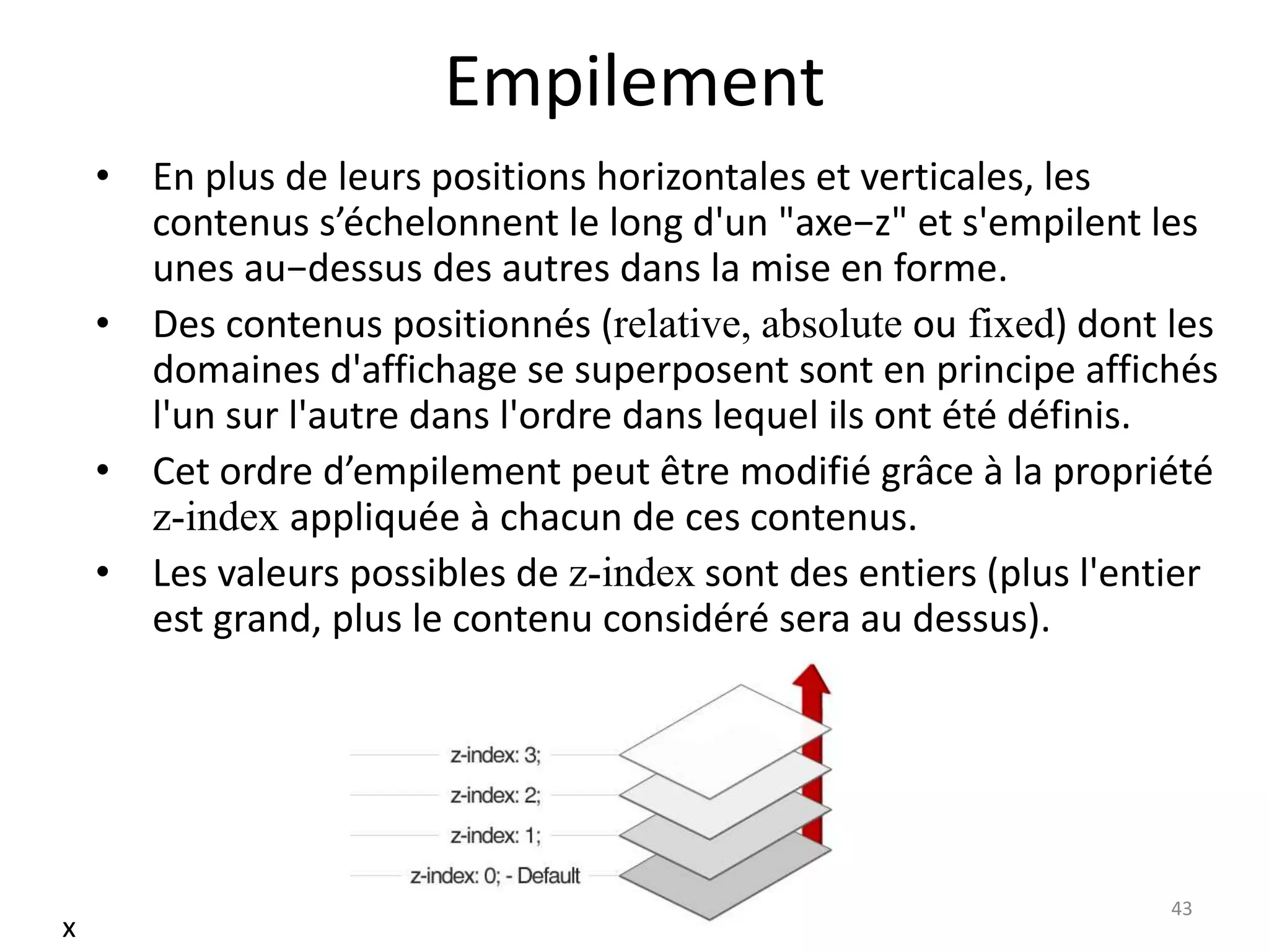 Empilement
• En plus de leurs positions horizontales et verticales, les
contenus s’échelonnent le long d'un "axe−z" et s'empilent les
unes au−dessus des autres dans la mise en forme.
• Des contenus positionnés (relative, absolute ou fixed) dont les
domaines d'affichage se superposent sont en principe affichés
l'un sur l'autre dans l'ordre dans lequel ils ont été définis.
• Cet ordre d’empilement peut être modifié grâce à la propriété
z-index appliquée à chacun de ces contenus.
• Les valeurs possibles de z-index sont des entiers (plus l'entier
est grand, plus le contenu considéré sera au dessus).
43
x
 