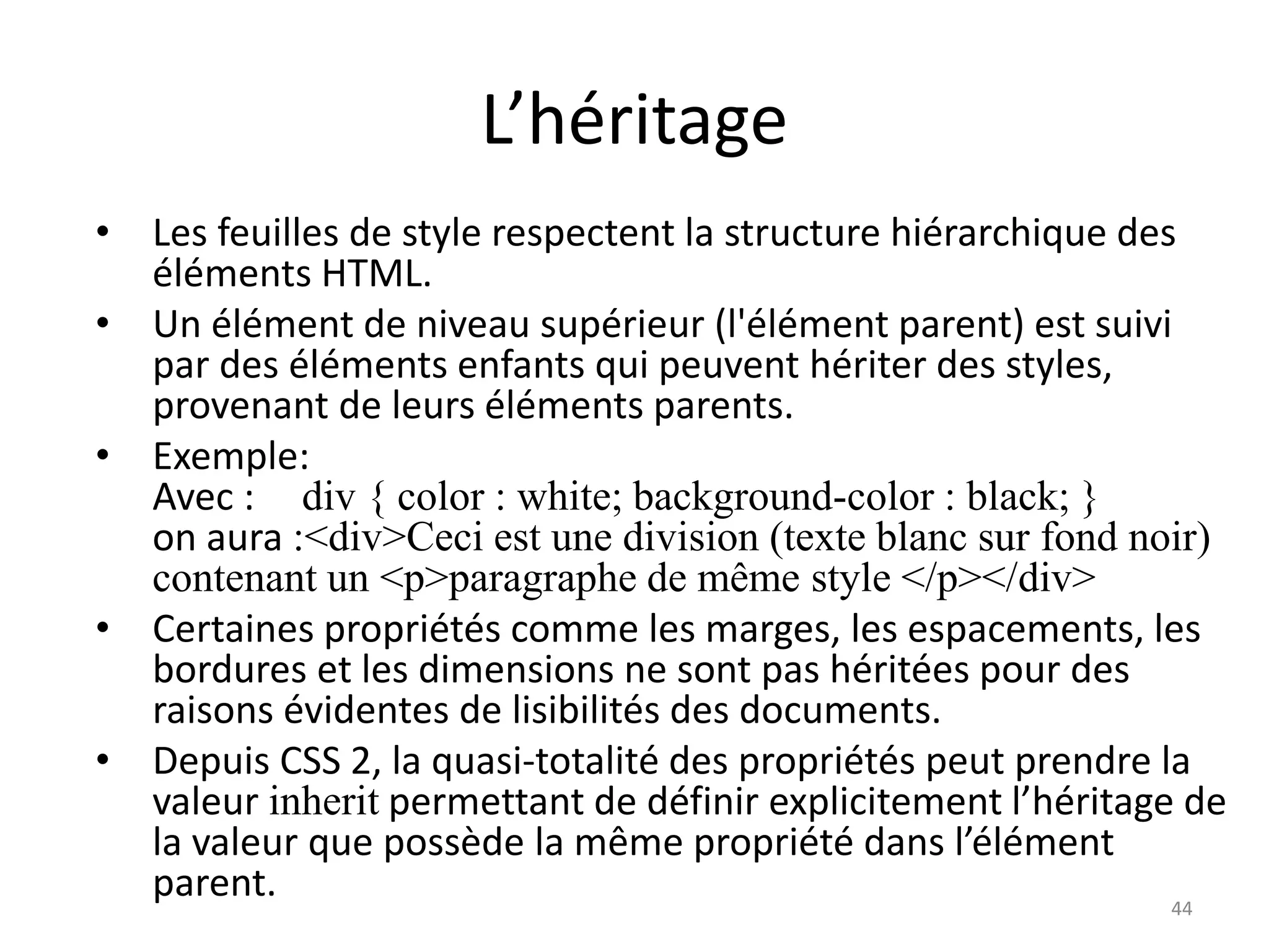 L’héritage
• Les feuilles de style respectent la structure hiérarchique des
éléments HTML.
• Un élément de niveau supérieur (l'élément parent) est suivi
par des éléments enfants qui peuvent hériter des styles,
provenant de leurs éléments parents.
• Exemple:
Avec : div { color : white; background-color : black; }
on aura :<div>Ceci est une division (texte blanc sur fond noir)
contenant un <p>paragraphe de même style </p></div>
• Certaines propriétés comme les marges, les espacements, les
bordures et les dimensions ne sont pas héritées pour des
raisons évidentes de lisibilités des documents.
• Depuis CSS 2, la quasi-totalité des propriétés peut prendre la
valeur inherit permettant de définir explicitement l’héritage de
la valeur que possède la même propriété dans l’élément
parent. 44
 