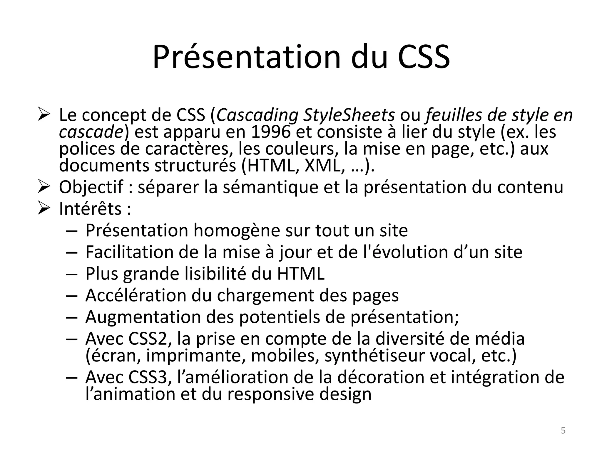 Présentation du CSS
 Le concept de CSS (Cascading StyleSheets ou feuilles de style en
cascade) est apparu en 1996 et consiste à lier du style (ex. les
polices de caractères, les couleurs, la mise en page, etc.) aux
documents structurés (HTML, XML, …).
 Objectif : séparer la sémantique et la présentation du contenu
 Intérêts :
– Présentation homogène sur tout un site
– Facilitation de la mise à jour et de l'évolution d’un site
– Plus grande lisibilité du HTML
– Accélération du chargement des pages
– Augmentation des potentiels de présentation;
– Avec CSS2, la prise en compte de la diversité de média
(écran, imprimante, mobiles, synthétiseur vocal, etc.)
– Avec CSS3, l’amélioration de la décoration et intégration de
l’animation et du responsive design
5
 