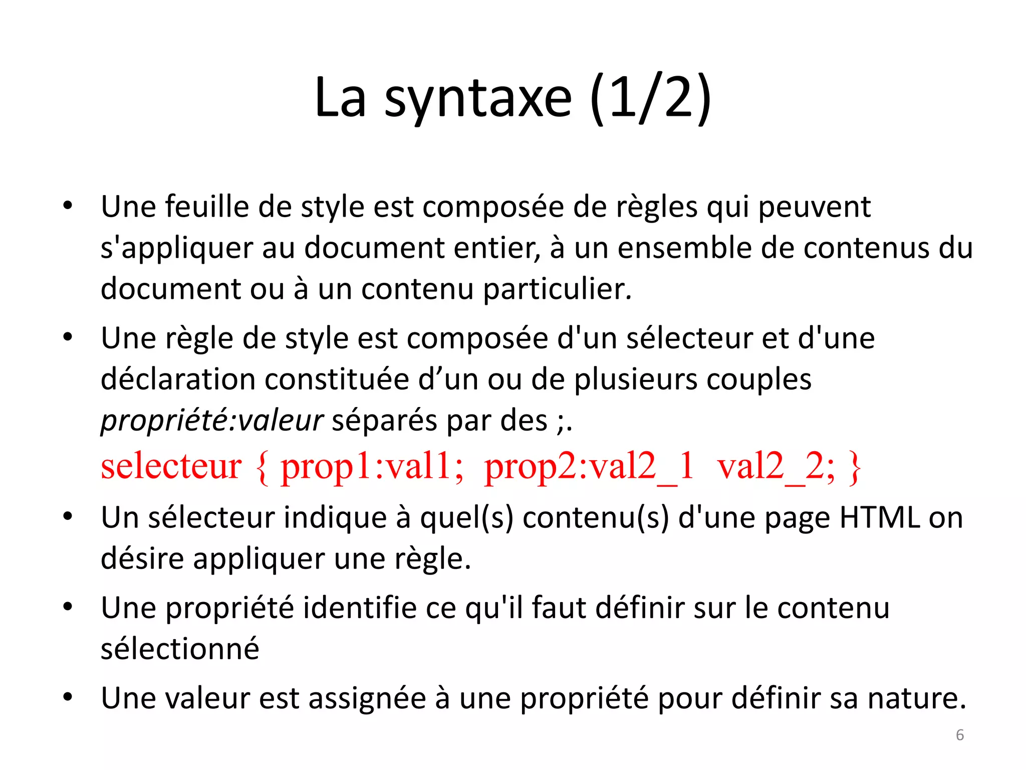 La syntaxe (1/2)
• Une feuille de style est composée de règles qui peuvent
s'appliquer au document entier, à un ensemble de contenus du
document ou à un contenu particulier.
• Une règle de style est composée d'un sélecteur et d'une
déclaration constituée d’un ou de plusieurs couples
propriété:valeur séparés par des ;.
selecteur { prop1:val1; prop2:val2_1 val2_2; }
• Un sélecteur indique à quel(s) contenu(s) d'une page HTML on
désire appliquer une règle.
• Une propriété identifie ce qu'il faut définir sur le contenu
sélectionné
• Une valeur est assignée à une propriété pour définir sa nature.
6
 