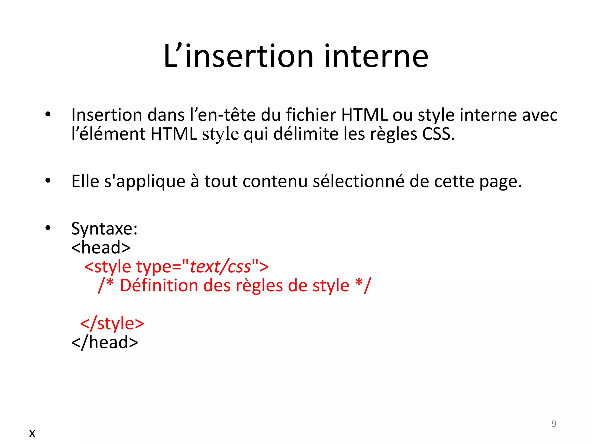 L’insertion interne
• Insertion dans l’en-tête du fichier HTML ou style interne avec
l’élément HTML style qui délimite les règles CSS.
• Elle s'applique à tout contenu sélectionné de cette page.
• Syntaxe:
<head>
<style type="text/css">
/* Définition des règles de style */
</style>
</head>
9
x
 