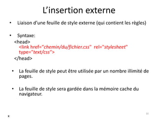 L’insertion externe
• Liaison d’une feuille de style externe (qui contient les règles)
• Syntaxe:
<head>
<link href=“chemin/du/fichier.css" rel="stylesheet"
type="text/css“>
</head>
• La feuille de style peut être utilisée par un nombre illimité de
pages.
• La feuille de style sera gardée dans la mémoire cache du
navigateur.
10
x
 
