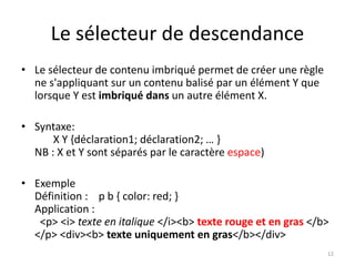 Le sélecteur de descendance
• Le sélecteur de contenu imbriqué permet de créer une règle
ne s'appliquant sur un contenu balisé par un élément Y que
lorsque Y est imbriqué dans un autre élément X.
• Syntaxe:
X Y {déclaration1; déclaration2; … }
NB : X et Y sont séparés par le caractère espace)
• Exemple
Définition : p b { color: red; }
Application :
<p> <i> texte en italique </i><b> texte rouge et en gras </b>
</p> <div><b> texte uniquement en gras</b></div>
12
 
