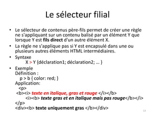 Le sélecteur filial
• Le sélecteur de contenus père-fils permet de créer une règle
ne s'appliquant sur un contenu balisé par un élément Y que
lorsque Y est fils direct d'un autre élément X.
• La règle ne s'applique pas si Y est encapsulé dans une ou
plusieurs autres éléments HTML intermédiaires.
• Syntaxe
X > Y {déclaration1; déclaration2; … }
• Exemple
Définition :
p > b { color: red; }
Application:
<p>
<b><i> texte en italique, gras et rouge </i></b>
<i><b> texte gras et en italique mais pas rouge</b></i>
</p>
<div><b> texte uniquement gras </b></div> 13
 