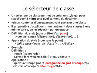 Le sélecteur de classe
• Un sélecteur de classe permet de créer un style qui peut
s’appliquer à n’importe quel contenu du document
• +sieurs contenus d’une page peuvent partager une classe
• Il est possible d'appliquer simultanément deux classes à une
même balise, en les séparant par un espace.
• Définition du style (nom préfixé d’un point)
.nom_de_classe {déclaration1; déclaration2; … }
• Application du style (nom sans le point)
<balise class="nom_de_classe"> .... </balise>
• Exemple
Définition :
.rouge { color: red; }
p.gras { font-weight: bold; } /*sous classe*/
Application :
<p class=" rouge gras "> paragraphe en gras et rouge</p>
<h1 class=" rouge "> titre rouge</h1>
16
x
 