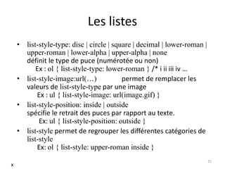 Les listes
• list-style-type: disc | circle | square | decimal | lower-roman |
upper-roman | lower-alpha | upper-alpha | none
définit le type de puce (numérotée ou non)
Ex : ol { list-style-type: lower-roman } /* i ii iii iv …
• list-style-image:url(…) permet de remplacer les
valeurs de list-style-type par une image
Ex : ul { list-style-image: url(image.gif) }
• list-style-position: inside | outside
spécifie le retrait des puces par rapport au texte.
Ex: ul { list-style-position: outside }
• list-style permet de regrouper les différentes catégories de
list-style
Ex: ol { list-style: upper-roman inside }
25
x
 