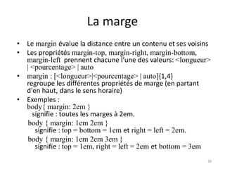 La marge
• Le margin évalue la distance entre un contenu et ses voisins
• Les propriétés margin-top, margin-right, margin-bottom,
margin-left prennent chacune l’une des valeurs: <longueur>
| <pourcentage> | auto
• margin : [<longueur>|<pourcentage> | auto]{1,4}
regroupe les différentes propriétés de marge (en partant
d'en haut, dans le sens horaire)
• Exemples :
body{ margin: 2em }
signifie : toutes les marges à 2em.
body { margin: 1em 2em }
signifie : top = bottom = 1em et right = left = 2em.
body { margin: 1em 2em 3em }
signifie : top = 1em, right = left = 2em et bottom = 3em
28
 