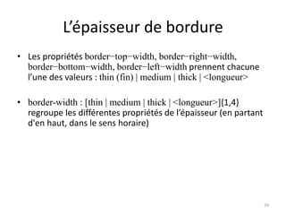 L’épaisseur de bordure
• Les propriétés border−top−width, border−right−width,
border−bottom−width, border−left−width prennent chacune
l’une des valeurs : thin (fin) | medium | thick | <longueur>
• border-width : [thin | medium | thick | <longueur>]{1,4}
regroupe les différentes propriétés de l’épaisseur (en partant
d'en haut, dans le sens horaire)
29
 