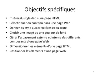 Objectifs spécifiques
• Insérer du style dans une page HTML
• Sélectionner du contenu dans une page Web
• Donner du style aux caractères et au texte
• Choisir une image ou une couleur de fond
• Gérer l’espacement externe et interne des différents
composants d’une page Web
• Dimensionner les éléments d’une page HTML
• Positionner les éléments d’une page Web
3
 