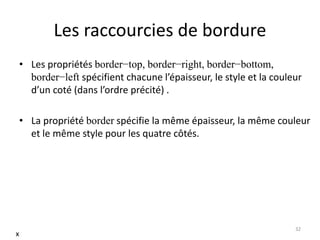 Les raccourcies de bordure
• Les propriétés border−top, border−right, border−bottom,
border−left spécifient chacune l’épaisseur, le style et la couleur
d’un coté (dans l’ordre précité) .
• La propriété border spécifie la même épaisseur, la même couleur
et le même style pour les quatre côtés.
32
x
 