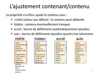 L’ajustement contenant/contenu
La propriété overflow ajuste le contenu avec :
 visible (valeur par défaut) : le contenu peut débordé.
 hidden : contenu éventuellement tronqué.
 scroll : barres de défilement systématiquement ajoutées
 auto : barres de défilement ajoutées quand c’est nécessaire
35
 