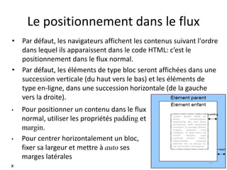 Le positionnement dans le flux
• Par défaut, les navigateurs affichent les contenus suivant l'ordre
dans lequel ils apparaissent dans le code HTML: c’est le
positionnement dans le flux normal.
• Par défaut, les éléments de type bloc seront affichées dans une
succession verticale (du haut vers le bas) et les éléments de
type en-ligne, dans une succession horizontale (de la gauche
vers la droite).
• Pour positionner un contenu dans le flux
normal, utiliser les propriétés padding et
margin.
• Pour centrer horizontalement un bloc,
fixer sa largeur et mettre à auto ses
marges latérales
37
x
 