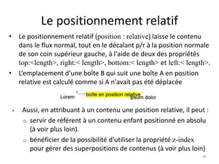 Le positionnement relatif
• Le positionnement relatif (position : relative) laisse le contenu
dans le flux normal, tout en le décalant p/r à la position normale
de son coin supérieur gauche, à l'aide de deux des propriétés
top:<length>, right:< length>, bottom:< length> et left:< length>.
• L’emplacement d’une boîte B qui suit une boîte A en position
relative est calculé comme si A n'avait pas été déplacée
• Aussi, en attribuant à un contenu une position relative, il peut :
o servir de référent à un contenu enfant positionné en absolu
(à voir plus loin).
o bénéficier de la possibilité d'utiliser la propriété z-index
pour gérer des superpositions de contenus (à voir plus loin)
38
 