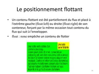 Le positionnement flottant
• Un contenu flottant est ôté partiellement du flux et placé à
l'extrême gauche (float:left) ou droite (float:right) de son
conteneur, forçant par la même occasion tout contenu du
flux qui suit à l'envelopper.
• float : none empêche un contenu de flotter
39
 