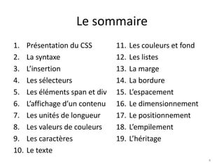 Le sommaire
1. Présentation du CSS
2. La syntaxe
3. L’insertion
4. Les sélecteurs
5. Les éléments span et div
6. L’affichage d’un contenu
7. Les unités de longueur
8. Les valeurs de couleurs
9. Les caractères
10. Le texte
11. Les couleurs et fond
12. Les listes
13. La marge
14. La bordure
15. L’espacement
16. Le dimensionnement
17. Le positionnement
18. L’empilement
19. L’héritage
4
 