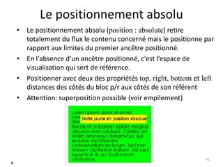 Le positionnement absolu
• Le positionnement absolu (position : absolute) retire
totalement du flux le contenu concerné mais le positionne par
rapport aux limites du premier ancêtre positionné.
• En l'absence d'un ancêtre positionné, c'est l’espace de
visualisation qui sert de référence.
• Positionner avec deux des propriétés top, right, bottom et left
distances des côtés du bloc p/r aux côtés de son référent
• Attention: superposition possible (voir empilement)
41
x
 