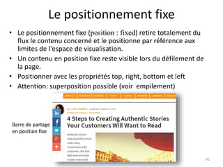 Le positionnement fixe
• Le positionnement fixe (position : fixed) retire totalement du
flux le contenu concerné et le positionne par référence aux
limites de l'espace de visualisation.
• Un contenu en position fixe reste visible lors du défilement de
la page.
• Positionner avec les propriétés top, right, bottom et left
• Attention: superposition possible (voir empilement)
42
Barre de partage
en position fixe
 