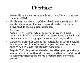 L’héritage
• Les feuilles de style respectent la structure hiérarchique des
éléments HTML.
• Un élément de niveau supérieur (l'élément parent) est suivi
par des éléments enfants qui peuvent hériter des styles,
provenant de leurs éléments parents.
• Exemple:
Avec : div { color : white; background-color : black; }
on aura :<div>Ceci est une division (texte blanc sur fond noir)
contenant un <p>paragraphe de même style </p></div>
• Certaines propriétés comme les marges, les espacements, les
bordures et les dimensions ne sont pas héritées pour des
raisons évidentes de lisibilités des documents.
• Depuis CSS 2, la quasi-totalité des propriétés peut prendre la
valeur inherit permettant de définir explicitement l’héritage de
la valeur que possède la même propriété dans l’élément
parent. 44
 