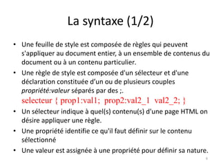 La syntaxe (1/2)
• Une feuille de style est composée de règles qui peuvent
s'appliquer au document entier, à un ensemble de contenus du
document ou à un contenu particulier.
• Une règle de style est composée d'un sélecteur et d'une
déclaration constituée d’un ou de plusieurs couples
propriété:valeur séparés par des ;.
selecteur { prop1:val1; prop2:val2_1 val2_2; }
• Un sélecteur indique à quel(s) contenu(s) d'une page HTML on
désire appliquer une règle.
• Une propriété identifie ce qu'il faut définir sur le contenu
sélectionné
• Une valeur est assignée à une propriété pour définir sa nature.
6
 