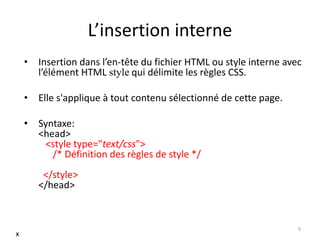 L’insertion interne
• Insertion dans l’en-tête du fichier HTML ou style interne avec
l’élément HTML style qui délimite les règles CSS.
• Elle s'applique à tout contenu sélectionné de cette page.
• Syntaxe:
<head>
<style type="text/css">
/* Définition des règles de style */
</style>
</head>
9
x
 