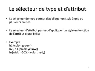 Le sélecteur de type et d’attribut 
• Le sélecteur de type permet d’appliquer un style à une ou 
plusieurs balises. 
• Le sélecteur d’attribut permet d’appliquer un style en fonction 
de l’attribut d’une balise. 
• Exemple 
h1 {color: green;} 
h2 , h3 {color: yellow;} 
hr[width=50%]{ color : red;} 
10 
 