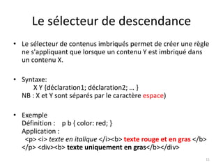 Le sélecteur de descendance 
• Le sélecteur de contenus imbriqués permet de créer une règle 
ne s'appliquant que lorsque un contenu Y est imbriqué dans 
un contenu X. 
• Syntaxe: 
X Y {déclaration1; déclaration2; … } 
NB : X et Y sont séparés par le caractère espace) 
• Exemple 
Définition : p b { color: red; } 
Application : 
<p> <i> texte en italique </i><b> texte rouge et en gras </b> 
</p> <div><b> texte uniquement en gras</b></div> 
11 
 