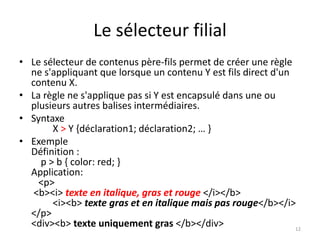 Le sélecteur filial 
• Le sélecteur de contenus père-fils permet de créer une règle 
ne s'appliquant que lorsque un contenu Y est fils direct d'un 
contenu X. 
• La règle ne s'applique pas si Y est encapsulé dans une ou 
plusieurs autres balises intermédiaires. 
• Syntaxe 
X > Y {déclaration1; déclaration2; … } 
• Exemple 
Définition : 
p > b { color: red; } 
Application: 
<p> 
<b><i> texte en italique, gras et rouge </i></b> 
<i><b> texte gras et en italique mais pas rouge</b></i> 
</p> 
<div><b> texte uniquement gras </b></div> 
12 
 