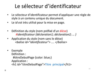Le sélecteur d’identificateur 
• Le sélecteur d’identificateur permet d'appliquer une règle de 
style à un contenu unique du document. 
• Le id est très utilisé pour la mise en page. 
• Définition du style (nom préfixé d’un dièse) 
#identificateur {déclaration1; déclaration2; … } 
• Application du style (nom sans le dièse) 
<balise id="identificateur"> .... </balise> 
• Exemple 
Définition : 
#titreDebutPage {color: blue;} 
Application : 
<h1 id="titreDebutPage">Titre principal</h1> 
14 
x 
 