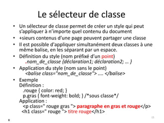 Le sélecteur de classe 
• Un sélecteur de classe permet de créer un style qui peut 
s’appliquer à n’importe quel contenu du document 
• +sieurs contenus d’une page peuvent partager une classe 
• Il est possible d'appliquer simultanément deux classes à une 
même balise, en les séparant par un espace. 
• Définition du style (nom préfixé d’un point) 
.nom_de_classe {déclaration1; déclaration2; … } 
• Application du style (nom sans le point) 
<balise class="nom_de_classe"> .... </balise> 
• Exemple 
Définition : 
.rouge { color: red; } 
p.gras { font-weight: bold; } /*sous classe*/ 
Application : 
<p class=" rouge gras "> paragraphe en gras et rouge</p> 
<h1 class=" rouge "> titre rouge</h1> 
15 
x 
 
