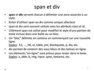 span et div 
• span et div servent chacun à délimiter une zone associée à un 
style. 
• Éviter d’utiliser span ou div comme unique sélecteur 
• span et div sont souvent utilisés avec les attributs class et id. 
• L’élément span est utilisé pour modifier le style d'une portion de 
texte incluse dans une boîte ou un bloc. 
• Un "bloc" délimite un contenu en commençant sur une nouvelle 
ligne. 
Exples: h1, ..., h6, ul, table, pre, blockquote, p, div, etc. 
• div permet de contenir des sous-blocs et des balises en-ligne. 
• Les éléments "en-ligne" sont prévus pour rester dans le texte. 
Exples: a, abbr, b, img, input, span, textarea, etc. 
17 
x 
 