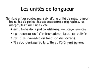Les unités de longueur 
Nombre entier ou décimal suivi d'une unité de mesure pour 
les tailles de police, les espaces entre paragraphes, les 
marges, les dimensions, etc. 
 em : taille de la police utilisée (1em=100%, 0.8em=80%) 
 ex : hauteur du "x" minuscule de la police utilisée 
 px : pixel (variable en fonction de l’écran) 
 % : pourcentage de la taille de l’élément parent 
18 
 