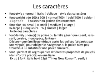 Les caractères 
• font-style : normal | italic | oblique style des caractères 
• font-weight : de 100 à 900 | normal(400) | bold(700) | bolder | 
lighter épaisseur ou graisse des caractères 
• font-size : xx-small | x-small | medium | x-large | 
xx-large | <longueur> | % | smaler | larger. 
taille des caractères 
• font-family : nom(s) de police ou famille générique ( serif, sans-serif, 
cursive, monospace, fantasy) 
Déclarer une famille générique après les polices (séparées par 
une virgule) pour obliger le navigateur, si la police n’est pas 
trouvée, à lui substituer une police similaire. 
• font : permet de regrouper les différentes propriétés de polices 
(dans l’ordre précité) en une ligne. 
Ex : p { font: italic bold 12pt "Times New Roman" , serif; } 
19 
 