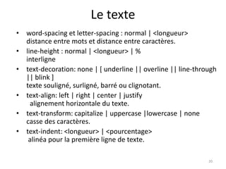 Le texte 
• word-spacing et letter-spacing : normal | <longueur> 
distance entre mots et distance entre caractères. 
• line-height : normal | <longueur> | % 
interligne 
• text-decoration: none | [ underline || overline || line-through 
|| blink ] 
texte souligné, surligné, barré ou clignotant. 
• text-align: left | right | center | justify 
alignement horizontale du texte. 
• text-transform: capitalize | uppercase |lowercase | none 
casse des caractères. 
• text-indent: <longueur> | <pourcentage> 
alinéa pour la première ligne de texte. 
20 
 