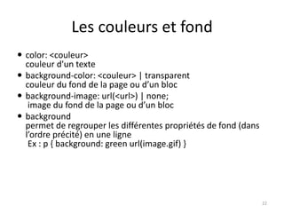 Les couleurs et fond 
 color: <couleur> 
couleur d'un texte 
 background-color: <couleur> | transparent 
couleur du fond de la page ou d’un bloc 
 background-image: url(<url>) | none; 
image du fond de la page ou d’un bloc 
 background 
permet de regrouper les différentes propriétés de fond (dans 
l’ordre précité) en une ligne 
Ex : p { background: green url(image.gif) } 
22 
 